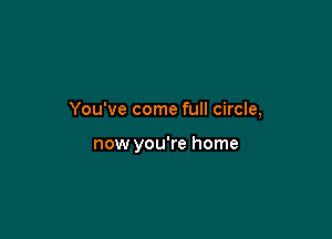 You've come full circle,

now you're home