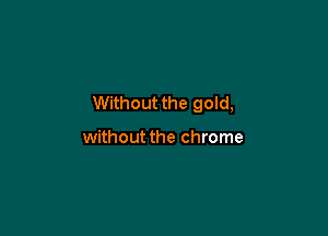 Without the gold,

without the chrome