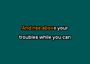 And rise above your

troubles while you can