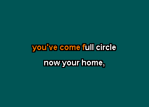 you've come full circle

now your home,