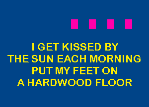 I GET KISSED BY
THE SUN EACH MORNING
PUT MY FEET ON
A HARDWOOD FLOOR