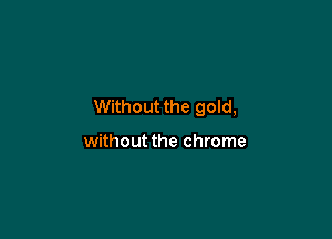 Without the gold,

without the chrome