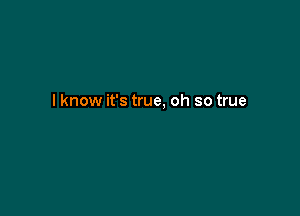 I know it's true, oh so true