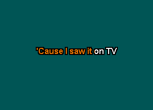 'Cause I saw it on TV