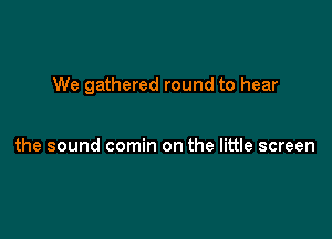 We gathered round to hear

the sound comin on the little screen