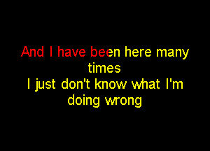 And I have been here many
times

I just don't know what I'm
doing wrong