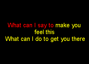 What can I say to make you
feel this

What can I do to get you there