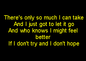 There's only so much I can take
And I just got to let it go
And who knows I might feel
better
If I don't try and I don't hope