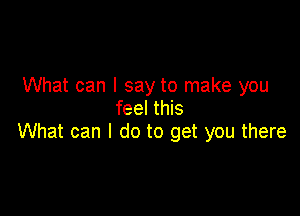 What can I say to make you
feel this

What can I do to get you there