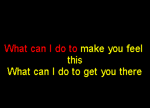 What can I do to make you feel

this
What can I do to get you there