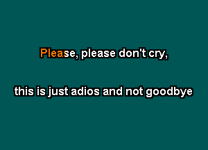 Please, please don't cry,

this is just adios and not goodbye