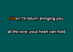 Soon, I'll return, bringing you

all the love, your heart can hold