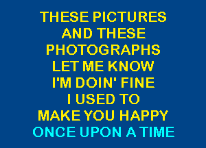 THESE PICTURES
AND THESE
PHOTOGRAPHS
LETME KNOW
I'M DOIN' FINE
IUSED TO

MAKE YOU HAPPY
ONCE UPON ATIME l