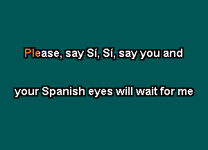 Please, say Si, Si, say you and

your Spanish eyes will wait for me