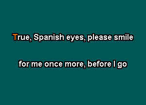 True, Spanish eyes, please smile

for me once more, before I go