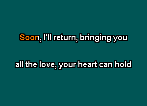 Soon, I'll return, bringing you

all the love, your heart can hold