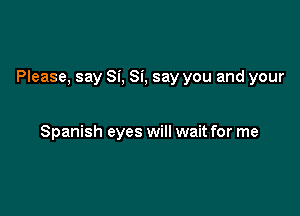 Please, say Si, Si, say you and your

Spanish eyes will wait for me