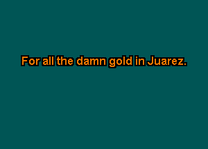 For all the damn gold in Juarez.