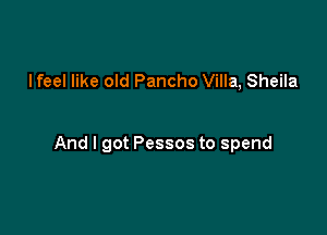 lfeel like old Pancho Villa, Sheila

And I got Pessos to spend