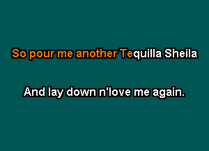 So pour me another Tequilla Sheila

And lay down n'love me again.