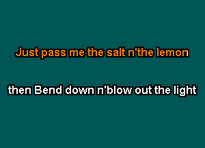 Just pass me the salt n'the lemon

then Bend down n'blow out the light