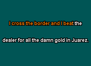 I cross the border and I beat the

dealer for all the damn gold in Juarez.