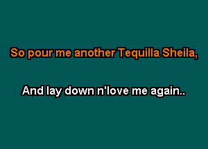 So pour me another Tequilla Sheila,

And lay down n'love me again.