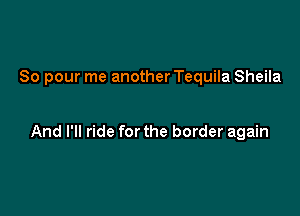 So pour me another Tequila Sheila

And I'll ride for the border again