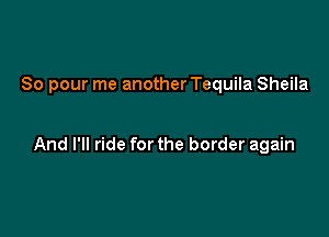 So pour me another Tequila Sheila

And I'll ride for the border again