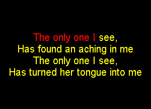 The only one I see,
Has found an aching in me

The only one I see,
Has turned her tongue into me