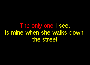 The only one I see,

Is mine when she walks down
the street