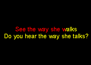 See the way she walks

Do you hear the way she talks?