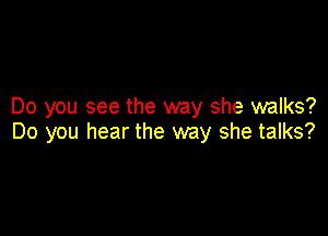 Do you see the way she walks?

Do you hear the way she talks?