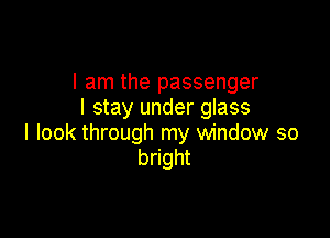I am the passenger
I stay under glass

I look through my window so
bright