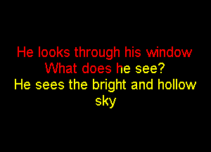 He looks through his window
What does he see?

He sees the bright and hollow
sky