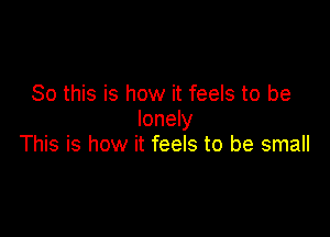 So this is how it feels to be
lonely

This is how it feels to be small