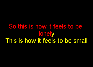 So this is how it feels to be
lonely

This is how it feels to be small