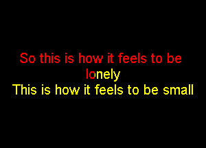 So this is how it feels to be
lonely

This is how it feels to be small