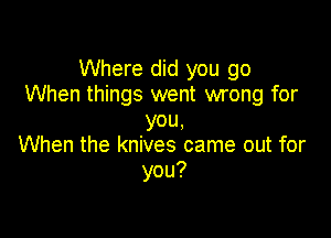 Where did you go
When things went wrong for

you.
When the knives came out for
you?