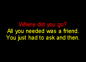 Where did you go?
All you needed was a friend.

You just had to ask and then.