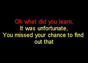 Oh what did you learn,
It was unfortunate,

You missed your chance to fmd
out that