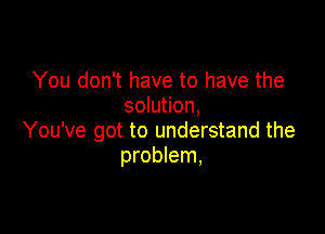 You don't have to have the
solution,

You've got to understand the
problem,