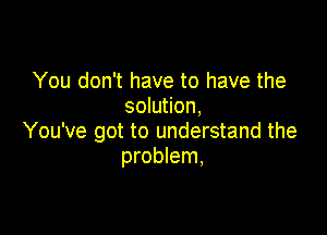 You don't have to have the
solution,

You've got to understand the
problem,