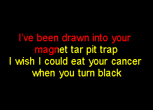 Pve been drawn into your
magnet tar pit trap

I wish I could eat your cancer
when you turn black