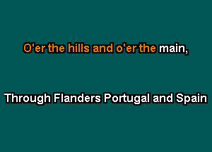 O'er the hills and o'er the main,

Through Flanders Portugal and Spain