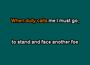 When duty calls me I must go,

to stand and face anotherfoe