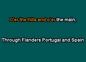 O'er the hills and o'er the main,

Through Flanders Portugal and Spain