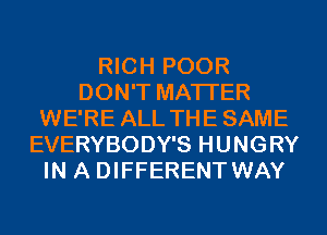 RICH POOR
DON'T MATTER
WE'RE ALL THESAME
EVERYBODY'S HUNGRY
IN A DIFFERENT WAY