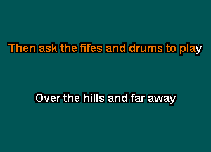 Then ask the fifes and drums to play

Over the hills and far away