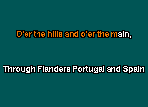 O'er the hills and o'er the main,

Through Flanders Portugal and Spain